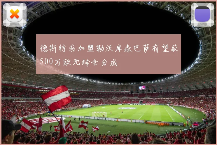 德斯特或加盟勒沃库森巴萨有望获500万欧元转会分成