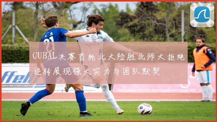 CUBAL决赛首轮北大险胜北师大拒绝逆转展现强大实力与团队默契