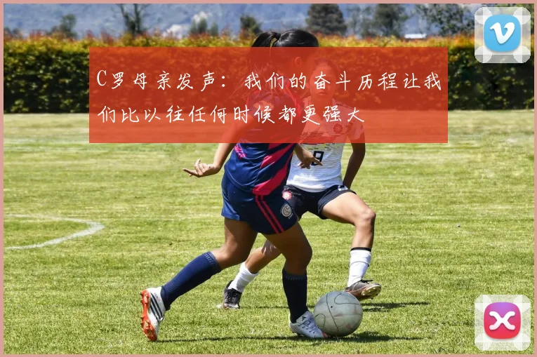 C罗母亲发声：我们的奋斗历程让我们比以往任何时候都更强大