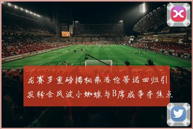 龙赛罗重磅揭秘弗洛伦蒂诺回归引发转会风波小蜘蛛与B席成争夺焦点