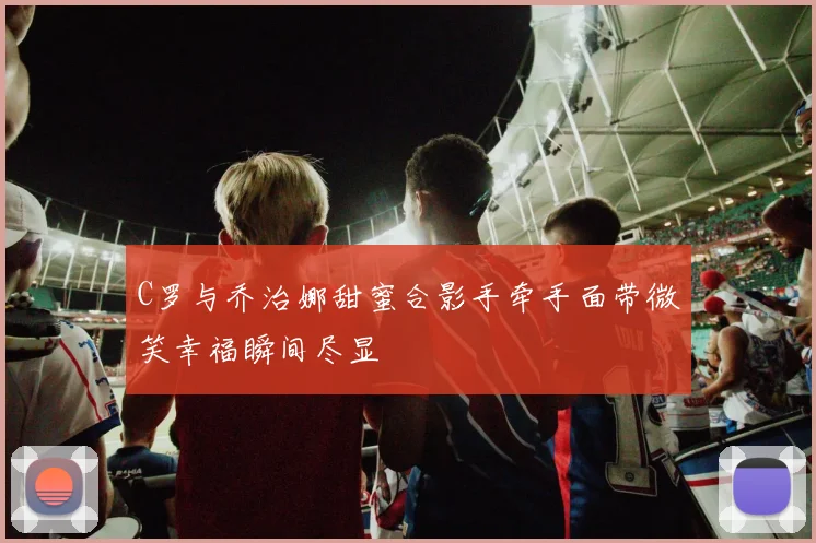 C罗与乔治娜甜蜜合影手牵手面带微笑幸福瞬间尽显