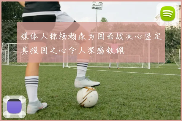 媒体人称杨瀚森为国而战决心坚定其报国之心令人深感钦佩