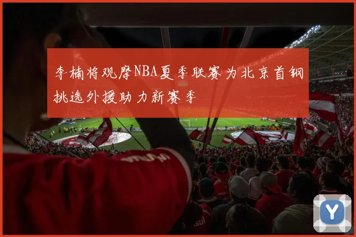 李楠将观摩NBA夏季联赛为北京首钢挑选外援助力新赛季