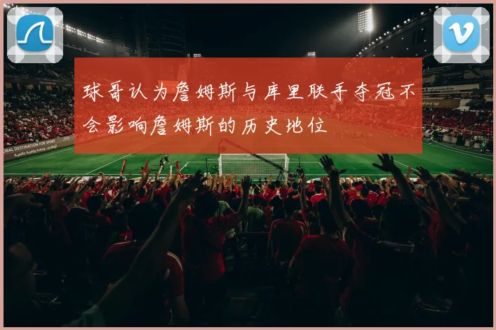球哥认为詹姆斯与库里联手夺冠不会影响詹姆斯的历史地位