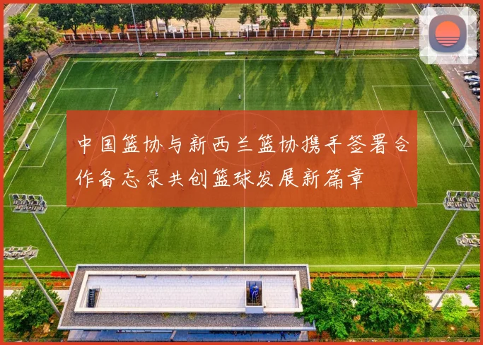 中国篮协与新西兰篮协携手签署合作备忘录共创篮球发展新篇章
