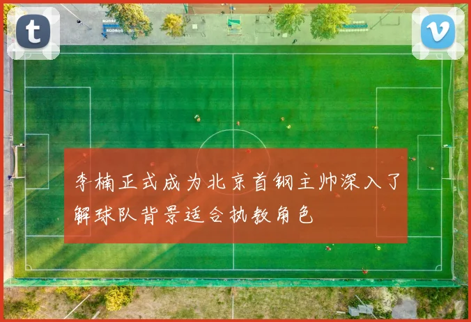 李楠正式成为北京首钢主帅深入了解球队背景适合执教角色