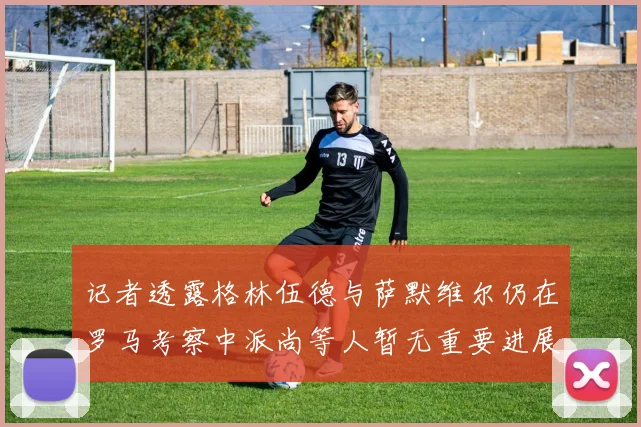 记者透露格林伍德与萨默维尔仍在罗马考察中派尚等人暂无重要进展消息