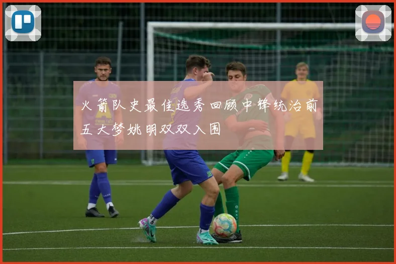 火箭队史最佳选秀回顾中锋统治前五大梦姚明双双入围