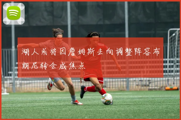 湖人或将因詹姆斯去向调整阵容布朗尼转会成焦点