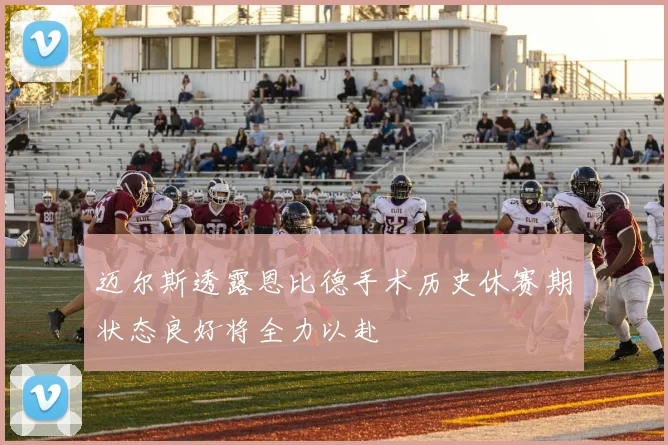 迈尔斯透露恩比德手术历史休赛期状态良好将全力以赴