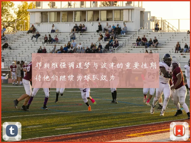 邓利维强调追梦与波津的重要性期待他们继续为球队效力