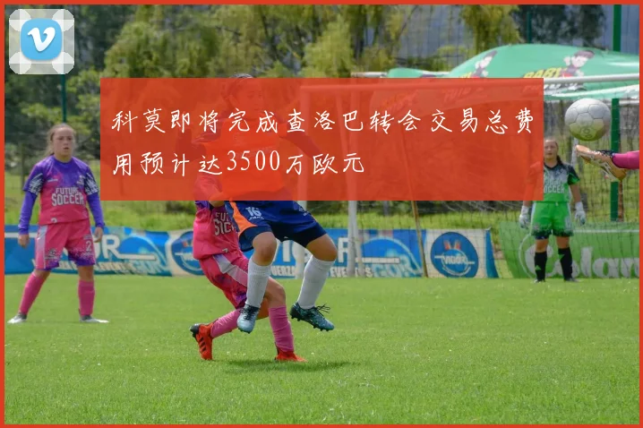 科莫即将完成查洛巴转会交易总费用预计达3500万欧元