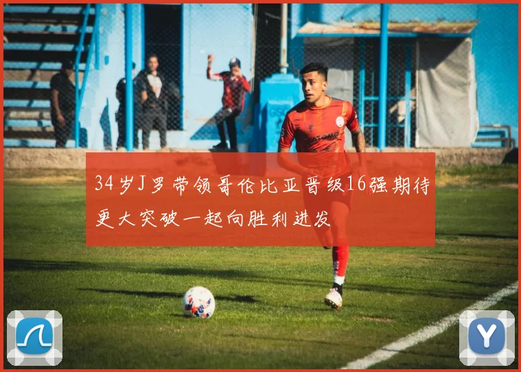 34岁J罗带领哥伦比亚晋级16强期待更大突破一起向胜利进发